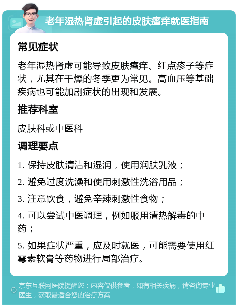 老年湿热肾虚引起的皮肤瘙痒就医指南 常见症状 老年湿热肾虚可能导致皮肤瘙痒、红点疹子等症状，尤其在干燥的冬季更为常见。高血压等基础疾病也可能加剧症状的出现和发展。 推荐科室 皮肤科或中医科 调理要点 1. 保持皮肤清洁和湿润，使用润肤乳液； 2. 避免过度洗澡和使用刺激性洗浴用品； 3. 注意饮食，避免辛辣刺激性食物； 4. 可以尝试中医调理，例如服用清热解毒的中药； 5. 如果症状严重，应及时就医，可能需要使用红霉素软膏等药物进行局部治疗。