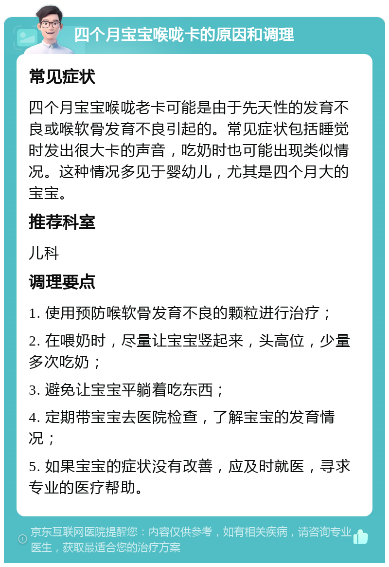 四个月宝宝喉咙卡的原因和调理 常见症状 四个月宝宝喉咙老卡可能是由于先天性的发育不良或喉软骨发育不良引起的。常见症状包括睡觉时发出很大卡的声音，吃奶时也可能出现类似情况。这种情况多见于婴幼儿，尤其是四个月大的宝宝。 推荐科室 儿科 调理要点 1. 使用预防喉软骨发育不良的颗粒进行治疗； 2. 在喂奶时，尽量让宝宝竖起来，头高位，少量多次吃奶； 3. 避免让宝宝平躺着吃东西； 4. 定期带宝宝去医院检查，了解宝宝的发育情况； 5. 如果宝宝的症状没有改善，应及时就医，寻求专业的医疗帮助。