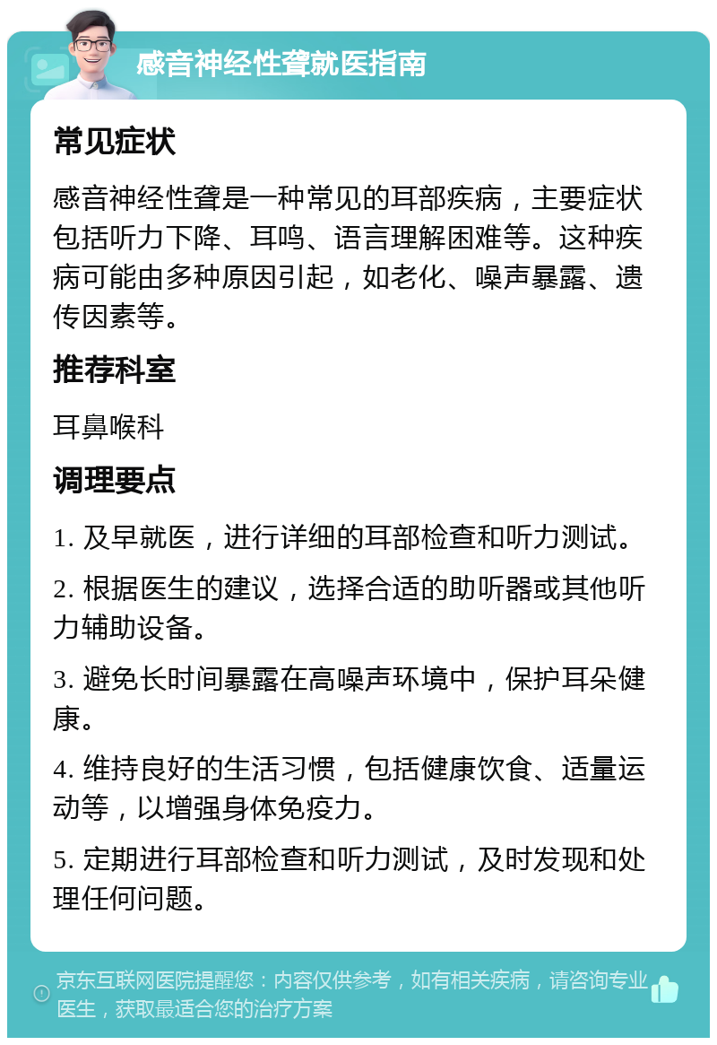 感音神经性聋就医指南 常见症状 感音神经性聋是一种常见的耳部疾病，主要症状包括听力下降、耳鸣、语言理解困难等。这种疾病可能由多种原因引起，如老化、噪声暴露、遗传因素等。 推荐科室 耳鼻喉科 调理要点 1. 及早就医，进行详细的耳部检查和听力测试。 2. 根据医生的建议，选择合适的助听器或其他听力辅助设备。 3. 避免长时间暴露在高噪声环境中，保护耳朵健康。 4. 维持良好的生活习惯，包括健康饮食、适量运动等，以增强身体免疫力。 5. 定期进行耳部检查和听力测试，及时发现和处理任何问题。