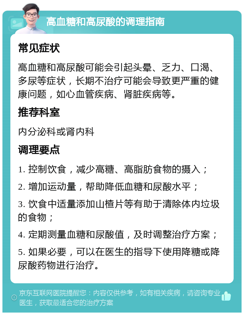 高血糖和高尿酸的调理指南 常见症状 高血糖和高尿酸可能会引起头晕、乏力、口渴、多尿等症状，长期不治疗可能会导致更严重的健康问题，如心血管疾病、肾脏疾病等。 推荐科室 内分泌科或肾内科 调理要点 1. 控制饮食，减少高糖、高脂肪食物的摄入； 2. 增加运动量，帮助降低血糖和尿酸水平； 3. 饮食中适量添加山楂片等有助于清除体内垃圾的食物； 4. 定期测量血糖和尿酸值，及时调整治疗方案； 5. 如果必要，可以在医生的指导下使用降糖或降尿酸药物进行治疗。