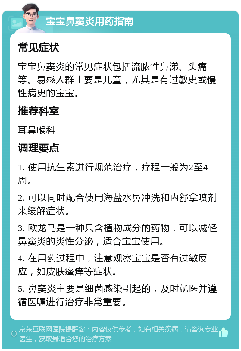 宝宝鼻窦炎用药指南 常见症状 宝宝鼻窦炎的常见症状包括流脓性鼻涕、头痛等。易感人群主要是儿童，尤其是有过敏史或慢性病史的宝宝。 推荐科室 耳鼻喉科 调理要点 1. 使用抗生素进行规范治疗，疗程一般为2至4周。 2. 可以同时配合使用海盐水鼻冲洗和内舒拿喷剂来缓解症状。 3. 欧龙马是一种只含植物成分的药物，可以减轻鼻窦炎的炎性分泌，适合宝宝使用。 4. 在用药过程中，注意观察宝宝是否有过敏反应，如皮肤瘙痒等症状。 5. 鼻窦炎主要是细菌感染引起的，及时就医并遵循医嘱进行治疗非常重要。