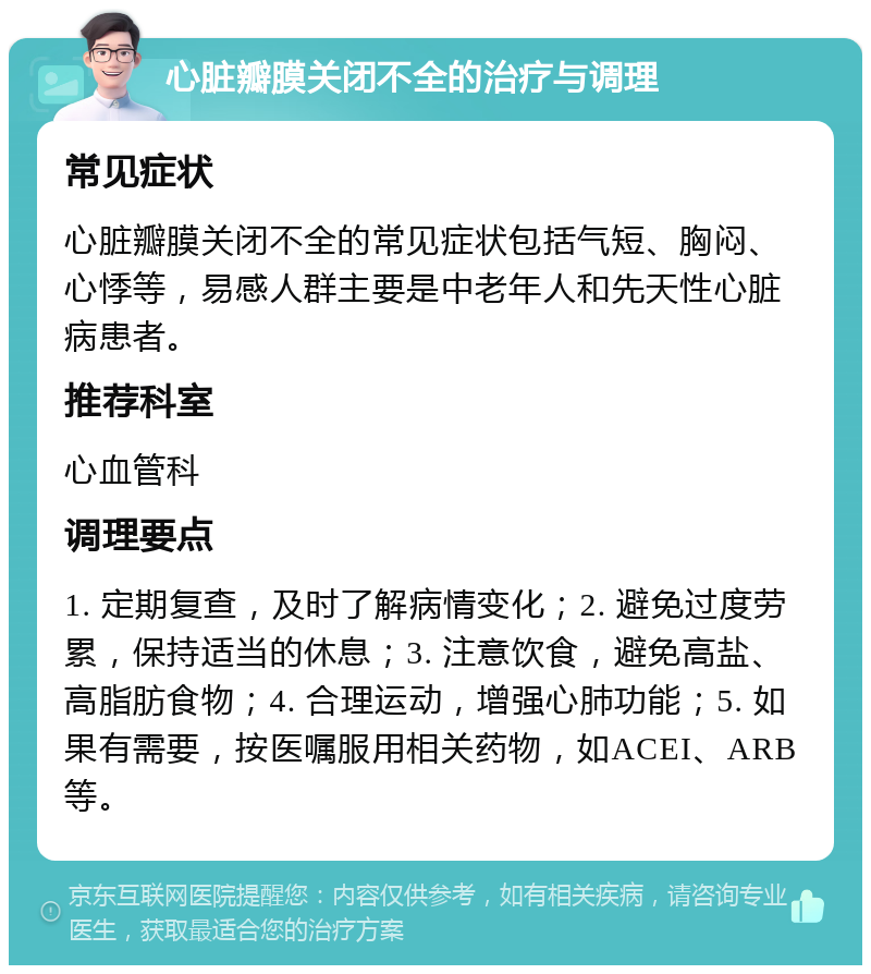 心脏瓣膜关闭不全的治疗与调理 常见症状 心脏瓣膜关闭不全的常见症状包括气短、胸闷、心悸等，易感人群主要是中老年人和先天性心脏病患者。 推荐科室 心血管科 调理要点 1. 定期复查，及时了解病情变化；2. 避免过度劳累，保持适当的休息；3. 注意饮食，避免高盐、高脂肪食物；4. 合理运动，增强心肺功能；5. 如果有需要，按医嘱服用相关药物，如ACEI、ARB等。