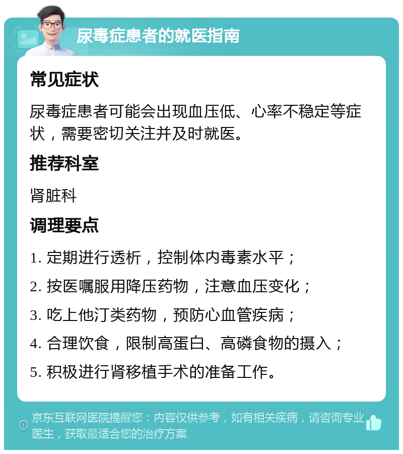 尿毒症患者的就医指南 常见症状 尿毒症患者可能会出现血压低、心率不稳定等症状，需要密切关注并及时就医。 推荐科室 肾脏科 调理要点 1. 定期进行透析，控制体内毒素水平； 2. 按医嘱服用降压药物，注意血压变化； 3. 吃上他汀类药物，预防心血管疾病； 4. 合理饮食，限制高蛋白、高磷食物的摄入； 5. 积极进行肾移植手术的准备工作。