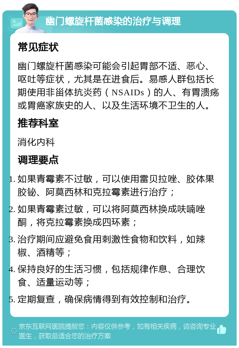 幽门螺旋杆菌感染的治疗与调理 常见症状 幽门螺旋杆菌感染可能会引起胃部不适、恶心、呕吐等症状，尤其是在进食后。易感人群包括长期使用非甾体抗炎药（NSAIDs）的人、有胃溃疡或胃癌家族史的人、以及生活环境不卫生的人。 推荐科室 消化内科 调理要点 如果青霉素不过敏，可以使用雷贝拉唑、胶体果胶铋、阿莫西林和克拉霉素进行治疗； 如果青霉素过敏，可以将阿莫西林换成呋喃唑酮，将克拉霉素换成四环素； 治疗期间应避免食用刺激性食物和饮料，如辣椒、酒精等； 保持良好的生活习惯，包括规律作息、合理饮食、适量运动等； 定期复查，确保病情得到有效控制和治疗。