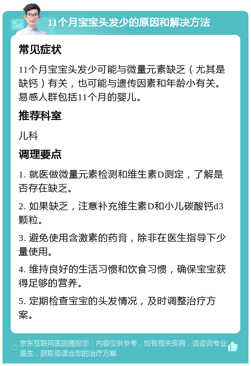 11个月宝宝头发少的原因和解决方法 常见症状 11个月宝宝头发少可能与微量元素缺乏（尤其是缺钙）有关，也可能与遗传因素和年龄小有关。易感人群包括11个月的婴儿。 推荐科室 儿科 调理要点 1. 就医做微量元素检测和维生素D测定，了解是否存在缺乏。 2. 如果缺乏，注意补充维生素D和小儿碳酸钙d3颗粒。 3. 避免使用含激素的药膏，除非在医生指导下少量使用。 4. 维持良好的生活习惯和饮食习惯，确保宝宝获得足够的营养。 5. 定期检查宝宝的头发情况，及时调整治疗方案。