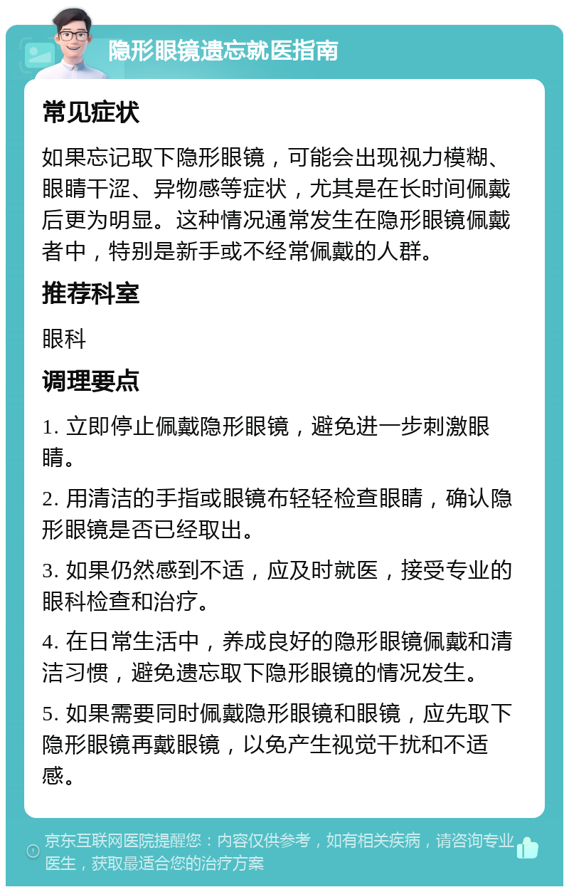 隐形眼镜遗忘就医指南 常见症状 如果忘记取下隐形眼镜，可能会出现视力模糊、眼睛干涩、异物感等症状，尤其是在长时间佩戴后更为明显。这种情况通常发生在隐形眼镜佩戴者中，特别是新手或不经常佩戴的人群。 推荐科室 眼科 调理要点 1. 立即停止佩戴隐形眼镜，避免进一步刺激眼睛。 2. 用清洁的手指或眼镜布轻轻检查眼睛，确认隐形眼镜是否已经取出。 3. 如果仍然感到不适，应及时就医，接受专业的眼科检查和治疗。 4. 在日常生活中，养成良好的隐形眼镜佩戴和清洁习惯，避免遗忘取下隐形眼镜的情况发生。 5. 如果需要同时佩戴隐形眼镜和眼镜，应先取下隐形眼镜再戴眼镜，以免产生视觉干扰和不适感。