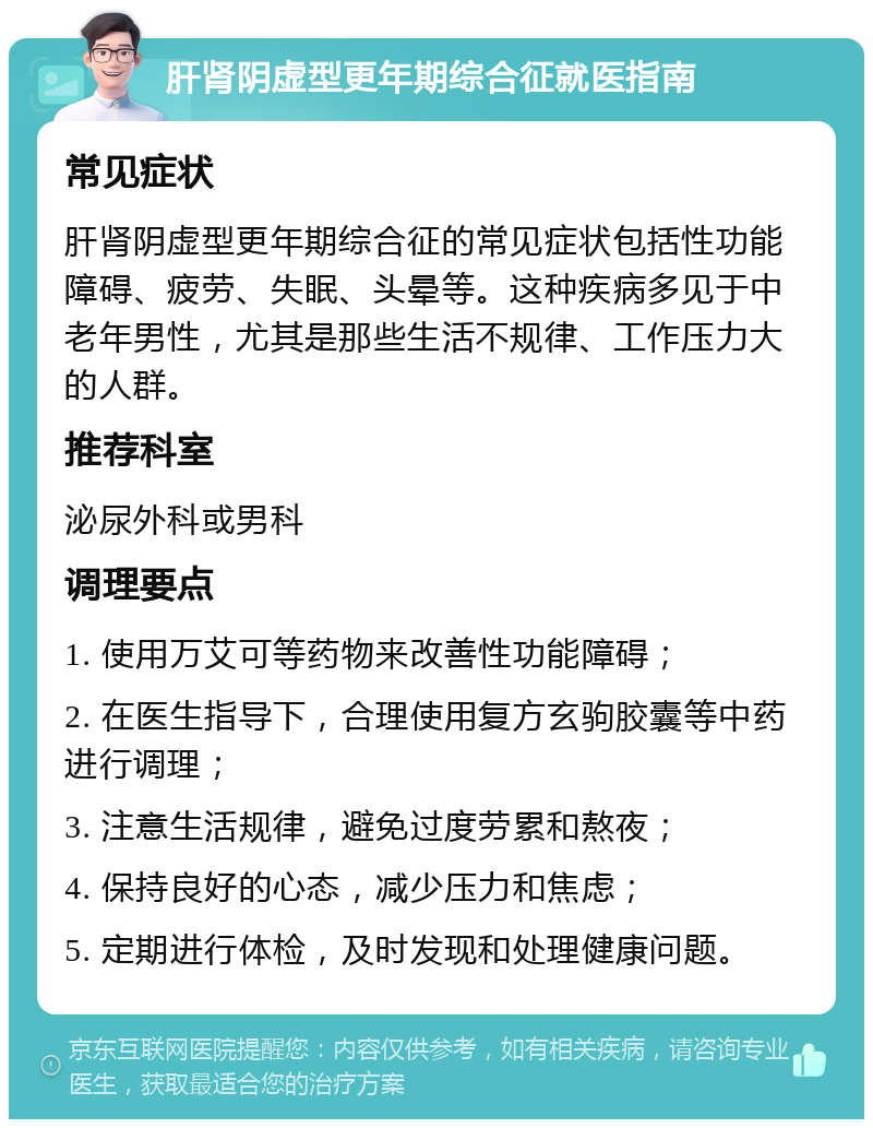 肝肾阴虚型更年期综合征就医指南 常见症状 肝肾阴虚型更年期综合征的常见症状包括性功能障碍、疲劳、失眠、头晕等。这种疾病多见于中老年男性，尤其是那些生活不规律、工作压力大的人群。 推荐科室 泌尿外科或男科 调理要点 1. 使用万艾可等药物来改善性功能障碍； 2. 在医生指导下，合理使用复方玄驹胶囊等中药进行调理； 3. 注意生活规律，避免过度劳累和熬夜； 4. 保持良好的心态，减少压力和焦虑； 5. 定期进行体检，及时发现和处理健康问题。