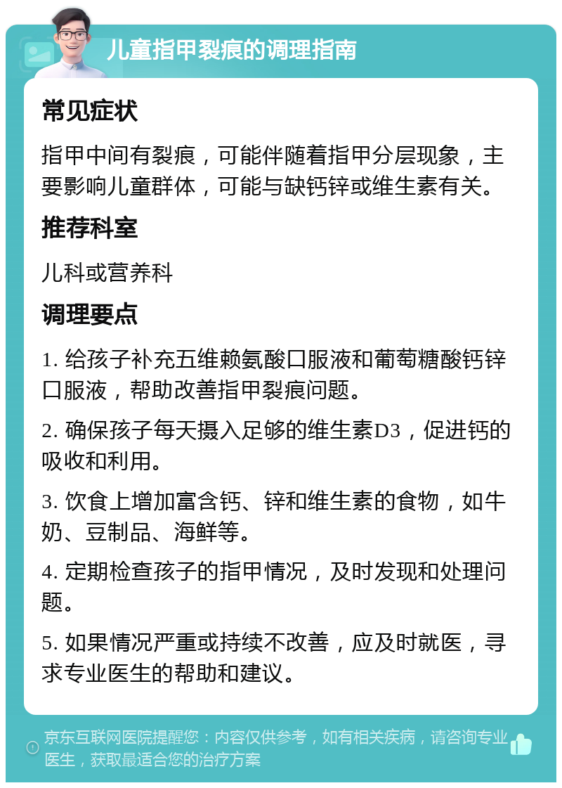 儿童指甲裂痕的调理指南 常见症状 指甲中间有裂痕，可能伴随着指甲分层现象，主要影响儿童群体，可能与缺钙锌或维生素有关。 推荐科室 儿科或营养科 调理要点 1. 给孩子补充五维赖氨酸口服液和葡萄糖酸钙锌口服液，帮助改善指甲裂痕问题。 2. 确保孩子每天摄入足够的维生素D3，促进钙的吸收和利用。 3. 饮食上增加富含钙、锌和维生素的食物，如牛奶、豆制品、海鲜等。 4. 定期检查孩子的指甲情况，及时发现和处理问题。 5. 如果情况严重或持续不改善，应及时就医，寻求专业医生的帮助和建议。