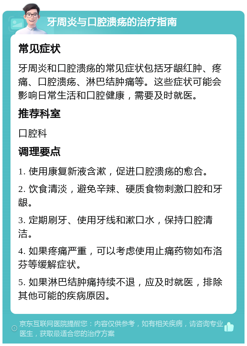 牙周炎与口腔溃疡的治疗指南 常见症状 牙周炎和口腔溃疡的常见症状包括牙龈红肿、疼痛、口腔溃疡、淋巴结肿痛等。这些症状可能会影响日常生活和口腔健康，需要及时就医。 推荐科室 口腔科 调理要点 1. 使用康复新液含漱，促进口腔溃疡的愈合。 2. 饮食清淡，避免辛辣、硬质食物刺激口腔和牙龈。 3. 定期刷牙、使用牙线和漱口水，保持口腔清洁。 4. 如果疼痛严重，可以考虑使用止痛药物如布洛芬等缓解症状。 5. 如果淋巴结肿痛持续不退，应及时就医，排除其他可能的疾病原因。