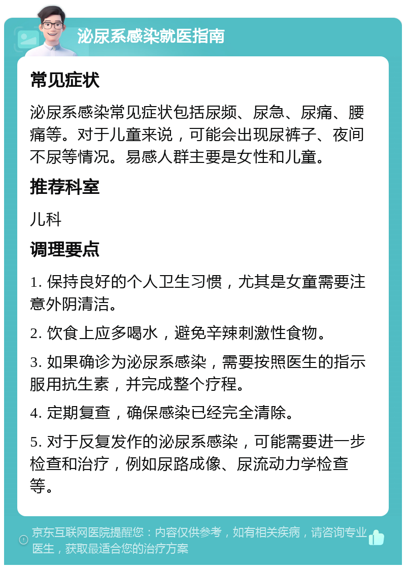 泌尿系感染就医指南 常见症状 泌尿系感染常见症状包括尿频、尿急、尿痛、腰痛等。对于儿童来说，可能会出现尿裤子、夜间不尿等情况。易感人群主要是女性和儿童。 推荐科室 儿科 调理要点 1. 保持良好的个人卫生习惯，尤其是女童需要注意外阴清洁。 2. 饮食上应多喝水，避免辛辣刺激性食物。 3. 如果确诊为泌尿系感染，需要按照医生的指示服用抗生素，并完成整个疗程。 4. 定期复查，确保感染已经完全清除。 5. 对于反复发作的泌尿系感染，可能需要进一步检查和治疗，例如尿路成像、尿流动力学检查等。