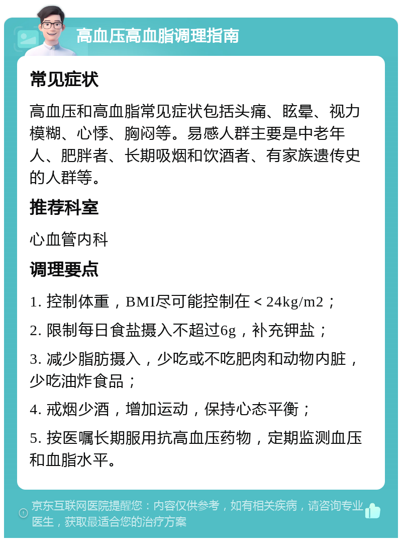 高血压高血脂调理指南 常见症状 高血压和高血脂常见症状包括头痛、眩晕、视力模糊、心悸、胸闷等。易感人群主要是中老年人、肥胖者、长期吸烟和饮酒者、有家族遗传史的人群等。 推荐科室 心血管内科 调理要点 1. 控制体重，BMI尽可能控制在＜24kg/m2； 2. 限制每日食盐摄入不超过6g，补充钾盐； 3. 减少脂肪摄入，少吃或不吃肥肉和动物内脏，少吃油炸食品； 4. 戒烟少酒，增加运动，保持心态平衡； 5. 按医嘱长期服用抗高血压药物，定期监测血压和血脂水平。