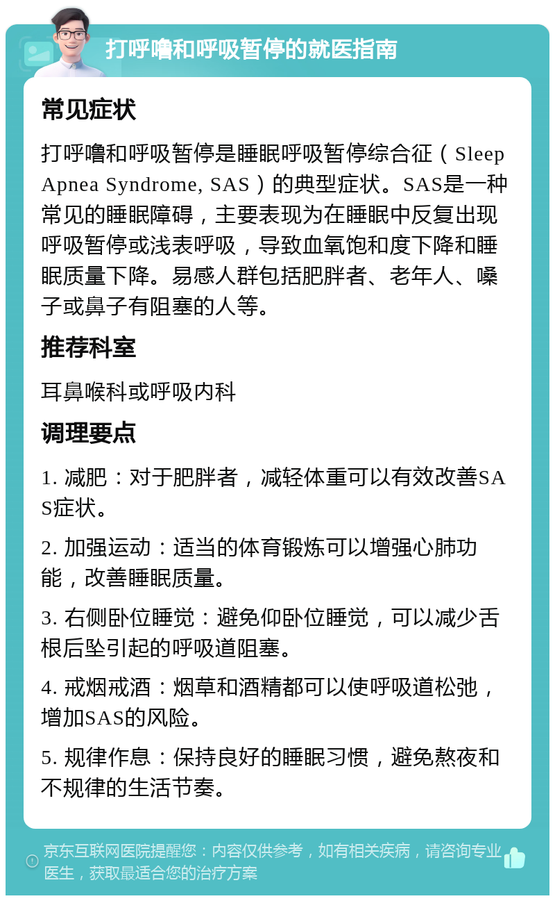 打呼噜和呼吸暂停的就医指南 常见症状 打呼噜和呼吸暂停是睡眠呼吸暂停综合征（Sleep Apnea Syndrome, SAS）的典型症状。SAS是一种常见的睡眠障碍，主要表现为在睡眠中反复出现呼吸暂停或浅表呼吸，导致血氧饱和度下降和睡眠质量下降。易感人群包括肥胖者、老年人、嗓子或鼻子有阻塞的人等。 推荐科室 耳鼻喉科或呼吸内科 调理要点 1. 减肥：对于肥胖者，减轻体重可以有效改善SAS症状。 2. 加强运动：适当的体育锻炼可以增强心肺功能，改善睡眠质量。 3. 右侧卧位睡觉：避免仰卧位睡觉，可以减少舌根后坠引起的呼吸道阻塞。 4. 戒烟戒酒：烟草和酒精都可以使呼吸道松弛，增加SAS的风险。 5. 规律作息：保持良好的睡眠习惯，避免熬夜和不规律的生活节奏。