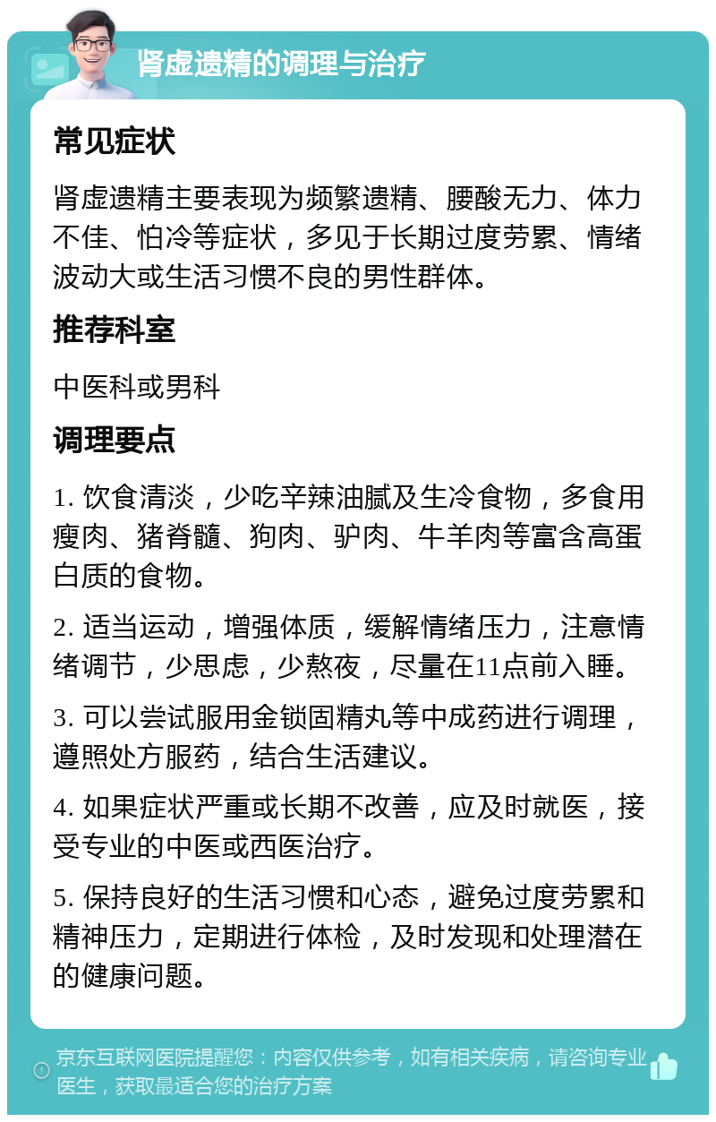 肾虚遗精的调理与治疗 常见症状 肾虚遗精主要表现为频繁遗精、腰酸无力、体力不佳、怕冷等症状，多见于长期过度劳累、情绪波动大或生活习惯不良的男性群体。 推荐科室 中医科或男科 调理要点 1. 饮食清淡，少吃辛辣油腻及生冷食物，多食用瘦肉、猪脊髓、狗肉、驴肉、牛羊肉等富含高蛋白质的食物。 2. 适当运动，增强体质，缓解情绪压力，注意情绪调节，少思虑，少熬夜，尽量在11点前入睡。 3. 可以尝试服用金锁固精丸等中成药进行调理，遵照处方服药，结合生活建议。 4. 如果症状严重或长期不改善，应及时就医，接受专业的中医或西医治疗。 5. 保持良好的生活习惯和心态，避免过度劳累和精神压力，定期进行体检，及时发现和处理潜在的健康问题。