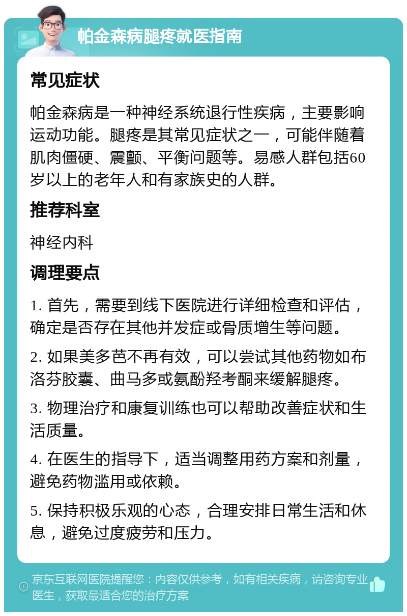 帕金森病腿疼就医指南 常见症状 帕金森病是一种神经系统退行性疾病，主要影响运动功能。腿疼是其常见症状之一，可能伴随着肌肉僵硬、震颤、平衡问题等。易感人群包括60岁以上的老年人和有家族史的人群。 推荐科室 神经内科 调理要点 1. 首先，需要到线下医院进行详细检查和评估，确定是否存在其他并发症或骨质增生等问题。 2. 如果美多芭不再有效，可以尝试其他药物如布洛芬胶囊、曲马多或氨酚羟考酮来缓解腿疼。 3. 物理治疗和康复训练也可以帮助改善症状和生活质量。 4. 在医生的指导下，适当调整用药方案和剂量，避免药物滥用或依赖。 5. 保持积极乐观的心态，合理安排日常生活和休息，避免过度疲劳和压力。