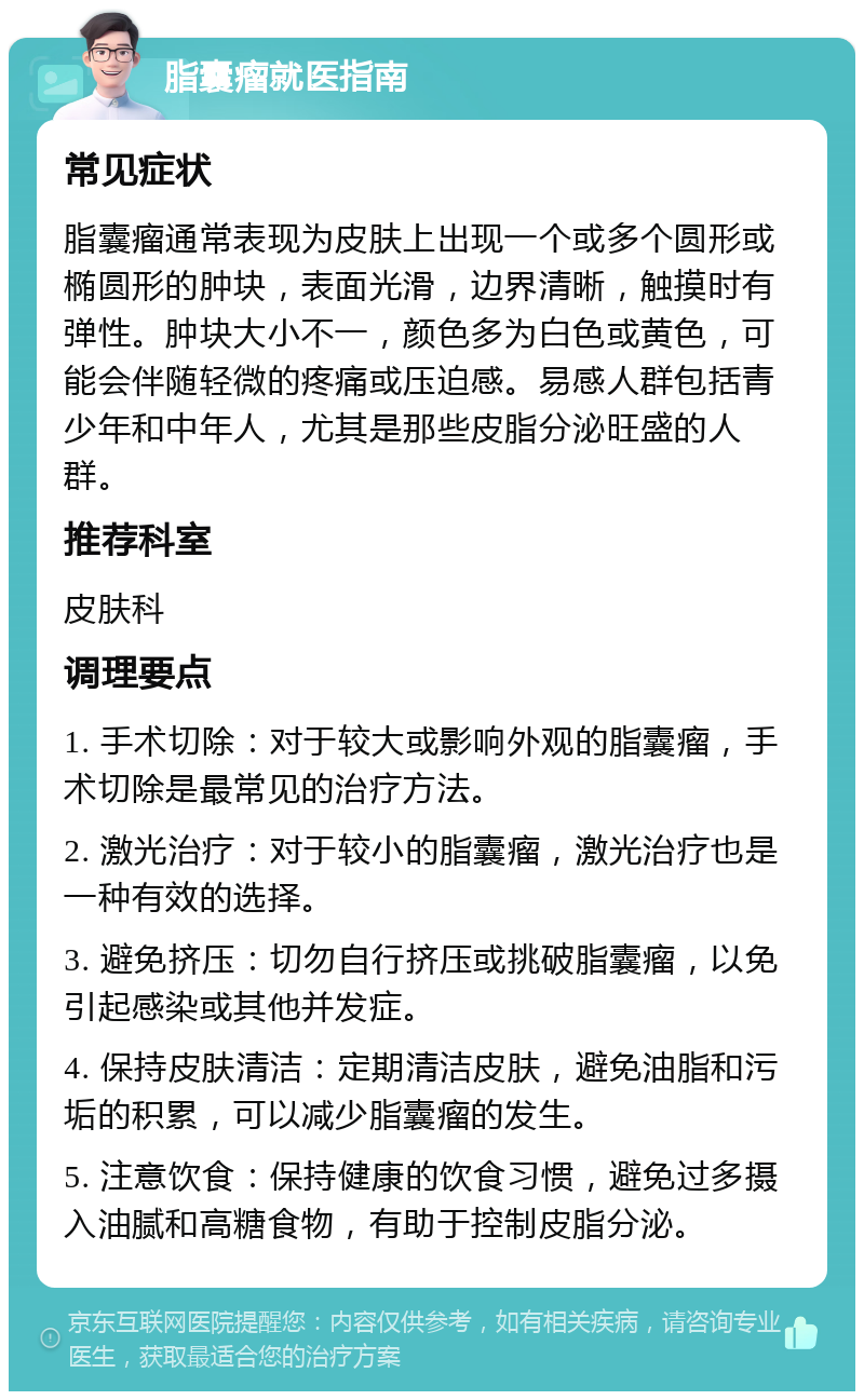 脂囊瘤就医指南 常见症状 脂囊瘤通常表现为皮肤上出现一个或多个圆形或椭圆形的肿块，表面光滑，边界清晰，触摸时有弹性。肿块大小不一，颜色多为白色或黄色，可能会伴随轻微的疼痛或压迫感。易感人群包括青少年和中年人，尤其是那些皮脂分泌旺盛的人群。 推荐科室 皮肤科 调理要点 1. 手术切除：对于较大或影响外观的脂囊瘤，手术切除是最常见的治疗方法。 2. 激光治疗：对于较小的脂囊瘤，激光治疗也是一种有效的选择。 3. 避免挤压：切勿自行挤压或挑破脂囊瘤，以免引起感染或其他并发症。 4. 保持皮肤清洁：定期清洁皮肤，避免油脂和污垢的积累，可以减少脂囊瘤的发生。 5. 注意饮食：保持健康的饮食习惯，避免过多摄入油腻和高糖食物，有助于控制皮脂分泌。