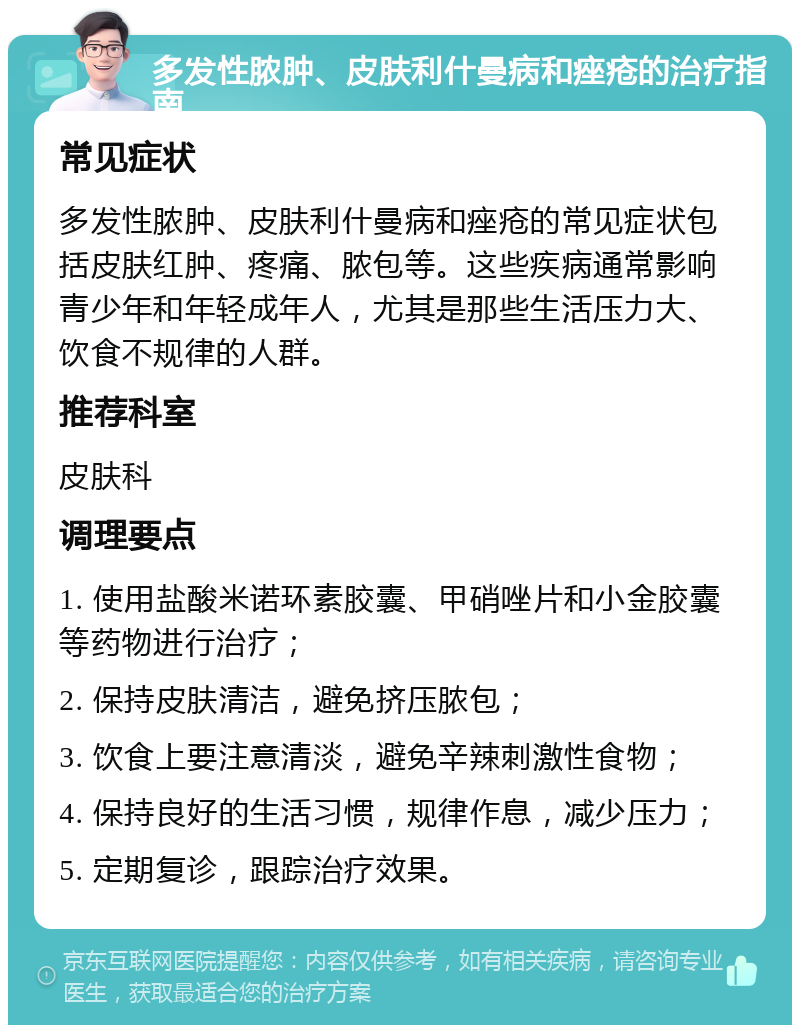 多发性脓肿、皮肤利什曼病和痤疮的治疗指南 常见症状 多发性脓肿、皮肤利什曼病和痤疮的常见症状包括皮肤红肿、疼痛、脓包等。这些疾病通常影响青少年和年轻成年人，尤其是那些生活压力大、饮食不规律的人群。 推荐科室 皮肤科 调理要点 1. 使用盐酸米诺环素胶囊、甲硝唑片和小金胶囊等药物进行治疗； 2. 保持皮肤清洁，避免挤压脓包； 3. 饮食上要注意清淡，避免辛辣刺激性食物； 4. 保持良好的生活习惯，规律作息，减少压力； 5. 定期复诊，跟踪治疗效果。