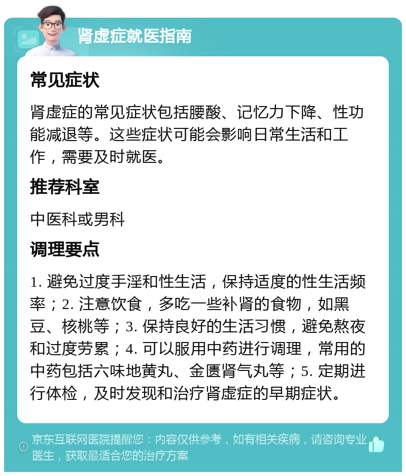 肾虚症就医指南 常见症状 肾虚症的常见症状包括腰酸、记忆力下降、性功能减退等。这些症状可能会影响日常生活和工作，需要及时就医。 推荐科室 中医科或男科 调理要点 1. 避免过度手淫和性生活，保持适度的性生活频率；2. 注意饮食，多吃一些补肾的食物，如黑豆、核桃等；3. 保持良好的生活习惯，避免熬夜和过度劳累；4. 可以服用中药进行调理，常用的中药包括六味地黄丸、金匮肾气丸等；5. 定期进行体检，及时发现和治疗肾虚症的早期症状。