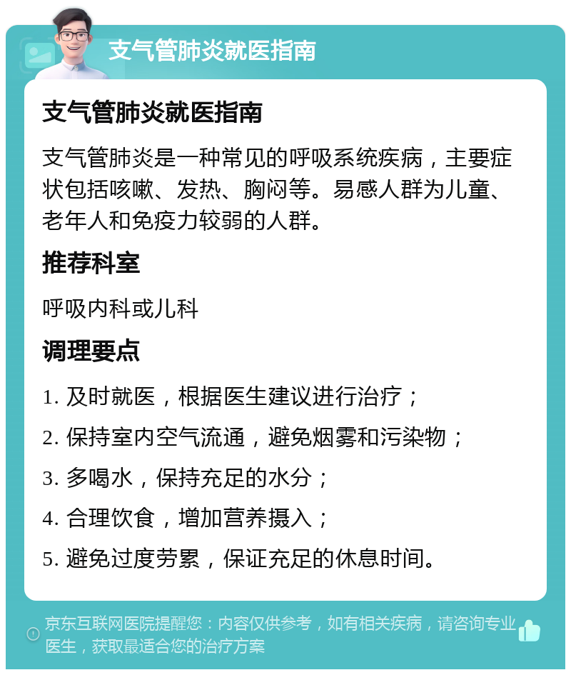 支气管肺炎就医指南 支气管肺炎就医指南 支气管肺炎是一种常见的呼吸系统疾病，主要症状包括咳嗽、发热、胸闷等。易感人群为儿童、老年人和免疫力较弱的人群。 推荐科室 呼吸内科或儿科 调理要点 1. 及时就医，根据医生建议进行治疗； 2. 保持室内空气流通，避免烟雾和污染物； 3. 多喝水，保持充足的水分； 4. 合理饮食，增加营养摄入； 5. 避免过度劳累，保证充足的休息时间。