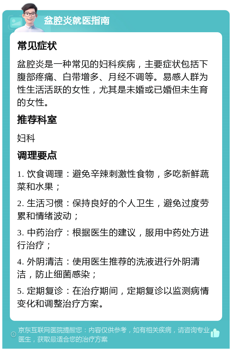 盆腔炎就医指南 常见症状 盆腔炎是一种常见的妇科疾病，主要症状包括下腹部疼痛、白带增多、月经不调等。易感人群为性生活活跃的女性，尤其是未婚或已婚但未生育的女性。 推荐科室 妇科 调理要点 1. 饮食调理：避免辛辣刺激性食物，多吃新鲜蔬菜和水果； 2. 生活习惯：保持良好的个人卫生，避免过度劳累和情绪波动； 3. 中药治疗：根据医生的建议，服用中药处方进行治疗； 4. 外阴清洁：使用医生推荐的洗液进行外阴清洁，防止细菌感染； 5. 定期复诊：在治疗期间，定期复诊以监测病情变化和调整治疗方案。