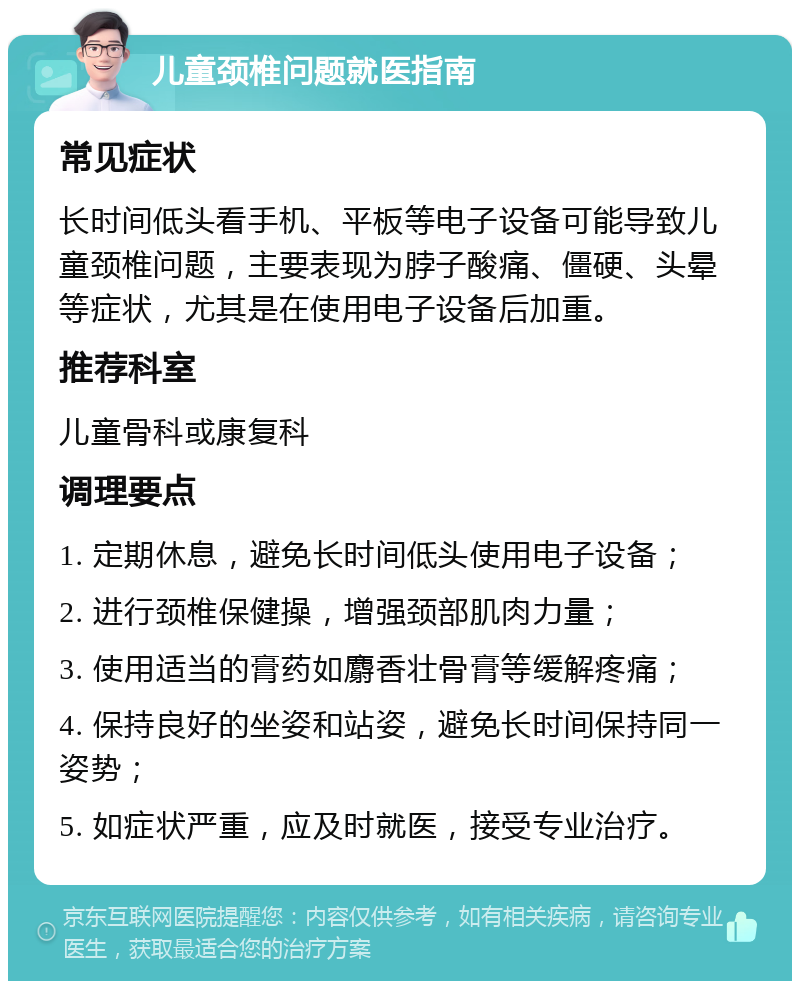 儿童颈椎问题就医指南 常见症状 长时间低头看手机、平板等电子设备可能导致儿童颈椎问题，主要表现为脖子酸痛、僵硬、头晕等症状，尤其是在使用电子设备后加重。 推荐科室 儿童骨科或康复科 调理要点 1. 定期休息，避免长时间低头使用电子设备； 2. 进行颈椎保健操，增强颈部肌肉力量； 3. 使用适当的膏药如麝香壮骨膏等缓解疼痛； 4. 保持良好的坐姿和站姿，避免长时间保持同一姿势； 5. 如症状严重，应及时就医，接受专业治疗。