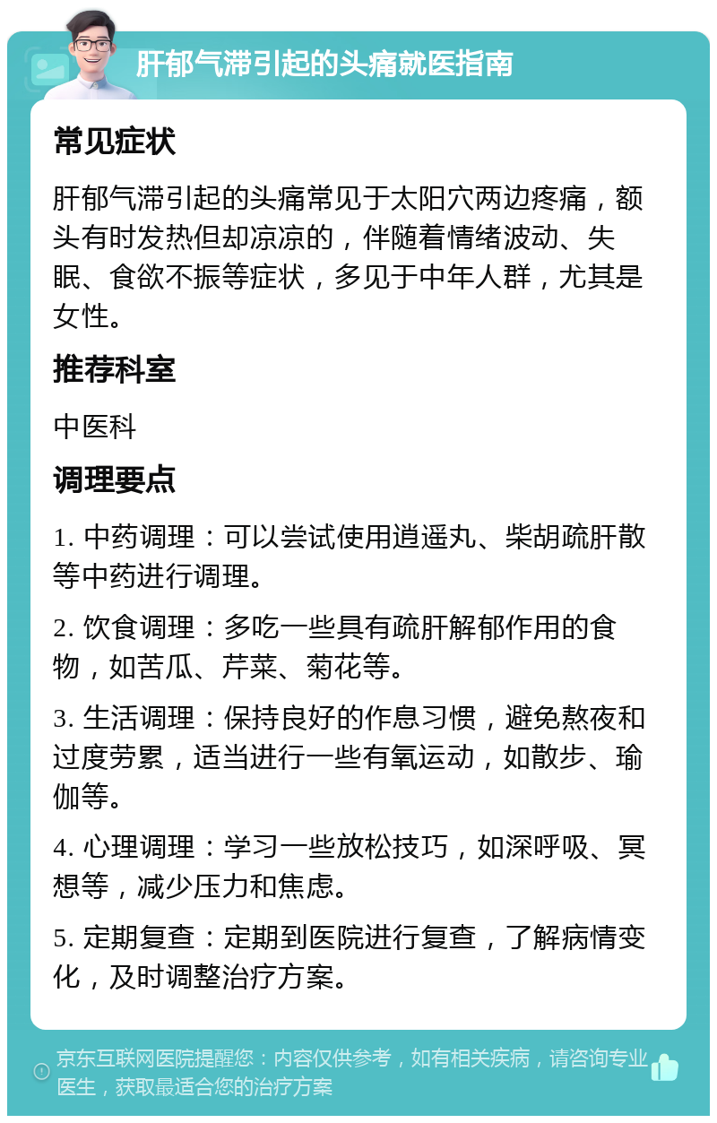 肝郁气滞引起的头痛就医指南 常见症状 肝郁气滞引起的头痛常见于太阳穴两边疼痛，额头有时发热但却凉凉的，伴随着情绪波动、失眠、食欲不振等症状，多见于中年人群，尤其是女性。 推荐科室 中医科 调理要点 1. 中药调理：可以尝试使用逍遥丸、柴胡疏肝散等中药进行调理。 2. 饮食调理：多吃一些具有疏肝解郁作用的食物，如苦瓜、芹菜、菊花等。 3. 生活调理：保持良好的作息习惯，避免熬夜和过度劳累，适当进行一些有氧运动，如散步、瑜伽等。 4. 心理调理：学习一些放松技巧，如深呼吸、冥想等，减少压力和焦虑。 5. 定期复查：定期到医院进行复查，了解病情变化，及时调整治疗方案。