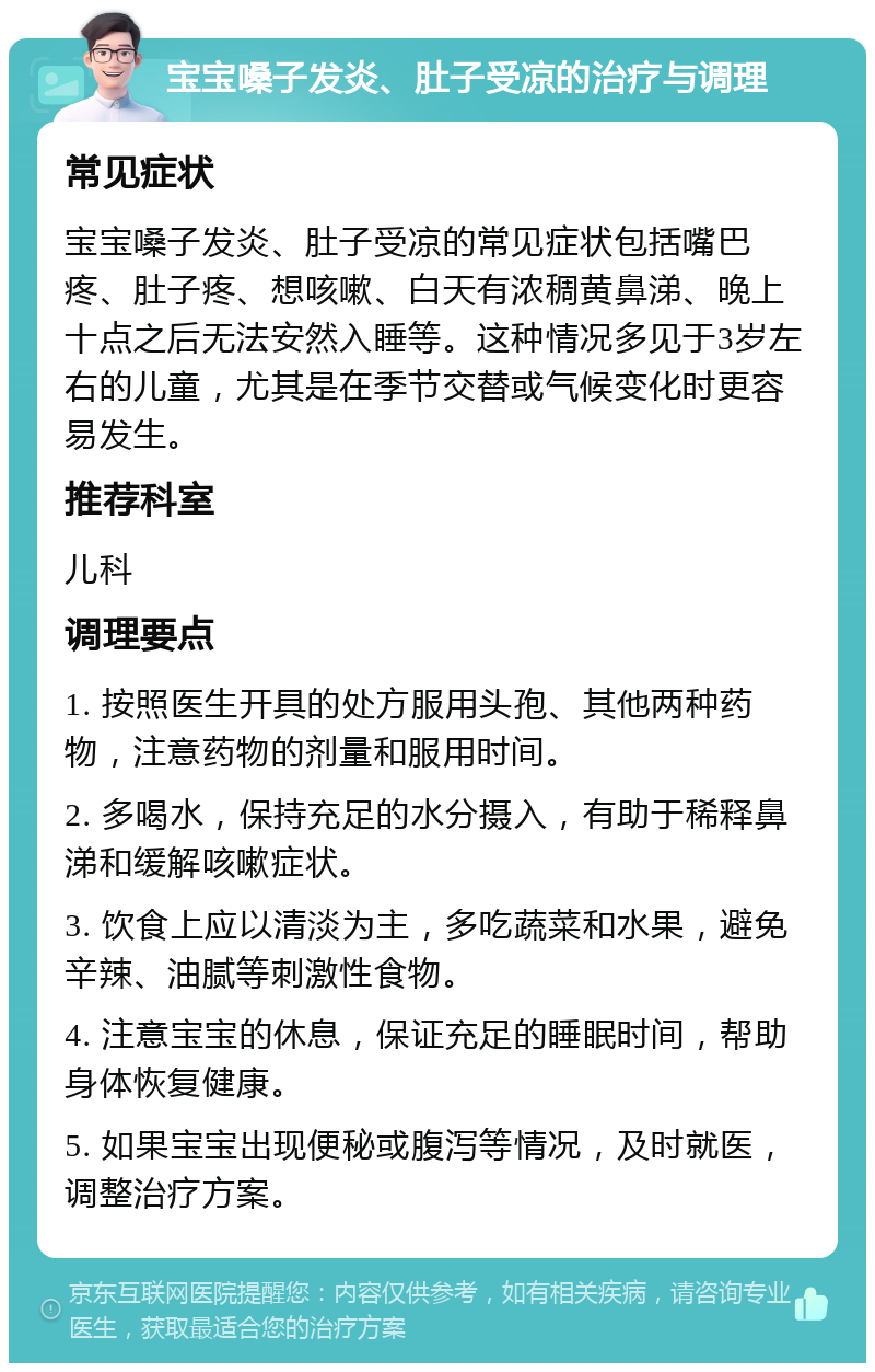 宝宝嗓子发炎、肚子受凉的治疗与调理 常见症状 宝宝嗓子发炎、肚子受凉的常见症状包括嘴巴疼、肚子疼、想咳嗽、白天有浓稠黄鼻涕、晚上十点之后无法安然入睡等。这种情况多见于3岁左右的儿童，尤其是在季节交替或气候变化时更容易发生。 推荐科室 儿科 调理要点 1. 按照医生开具的处方服用头孢、其他两种药物，注意药物的剂量和服用时间。 2. 多喝水，保持充足的水分摄入，有助于稀释鼻涕和缓解咳嗽症状。 3. 饮食上应以清淡为主，多吃蔬菜和水果，避免辛辣、油腻等刺激性食物。 4. 注意宝宝的休息，保证充足的睡眠时间，帮助身体恢复健康。 5. 如果宝宝出现便秘或腹泻等情况，及时就医，调整治疗方案。