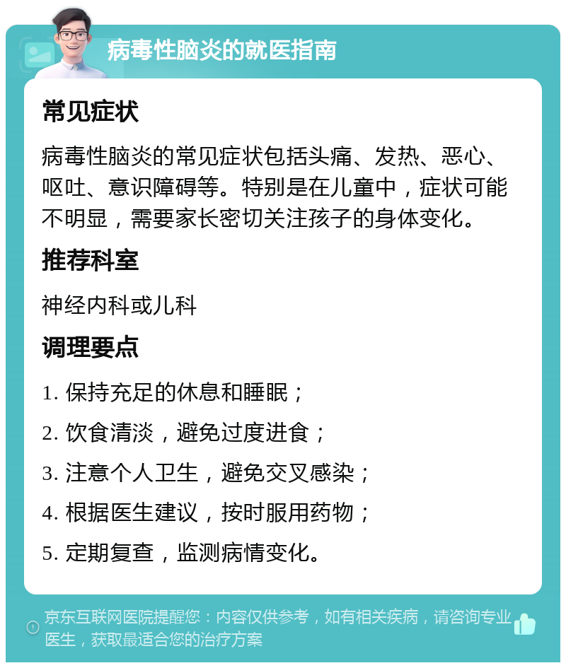 病毒性脑炎的就医指南 常见症状 病毒性脑炎的常见症状包括头痛、发热、恶心、呕吐、意识障碍等。特别是在儿童中，症状可能不明显，需要家长密切关注孩子的身体变化。 推荐科室 神经内科或儿科 调理要点 1. 保持充足的休息和睡眠； 2. 饮食清淡，避免过度进食； 3. 注意个人卫生，避免交叉感染； 4. 根据医生建议，按时服用药物； 5. 定期复查，监测病情变化。