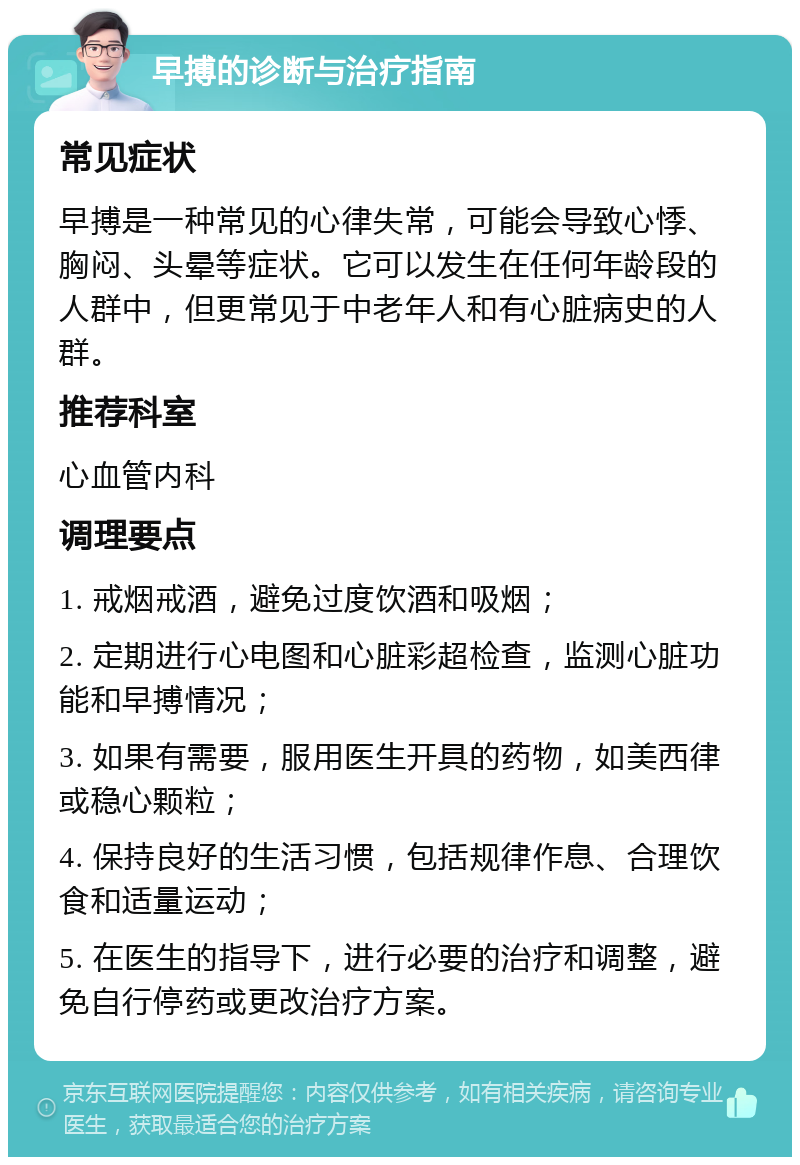 早搏的诊断与治疗指南 常见症状 早搏是一种常见的心律失常，可能会导致心悸、胸闷、头晕等症状。它可以发生在任何年龄段的人群中，但更常见于中老年人和有心脏病史的人群。 推荐科室 心血管内科 调理要点 1. 戒烟戒酒，避免过度饮酒和吸烟； 2. 定期进行心电图和心脏彩超检查，监测心脏功能和早搏情况； 3. 如果有需要，服用医生开具的药物，如美西律或稳心颗粒； 4. 保持良好的生活习惯，包括规律作息、合理饮食和适量运动； 5. 在医生的指导下，进行必要的治疗和调整，避免自行停药或更改治疗方案。