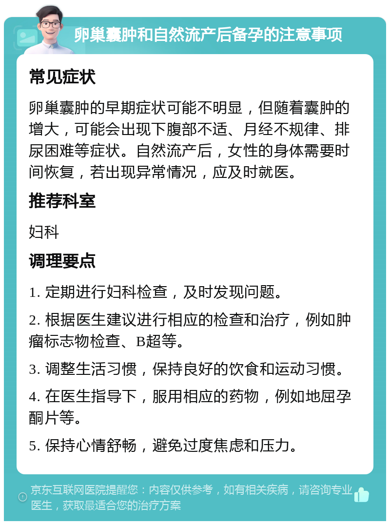 卵巢囊肿和自然流产后备孕的注意事项 常见症状 卵巢囊肿的早期症状可能不明显，但随着囊肿的增大，可能会出现下腹部不适、月经不规律、排尿困难等症状。自然流产后，女性的身体需要时间恢复，若出现异常情况，应及时就医。 推荐科室 妇科 调理要点 1. 定期进行妇科检查，及时发现问题。 2. 根据医生建议进行相应的检查和治疗，例如肿瘤标志物检查、B超等。 3. 调整生活习惯，保持良好的饮食和运动习惯。 4. 在医生指导下，服用相应的药物，例如地屈孕酮片等。 5. 保持心情舒畅，避免过度焦虑和压力。