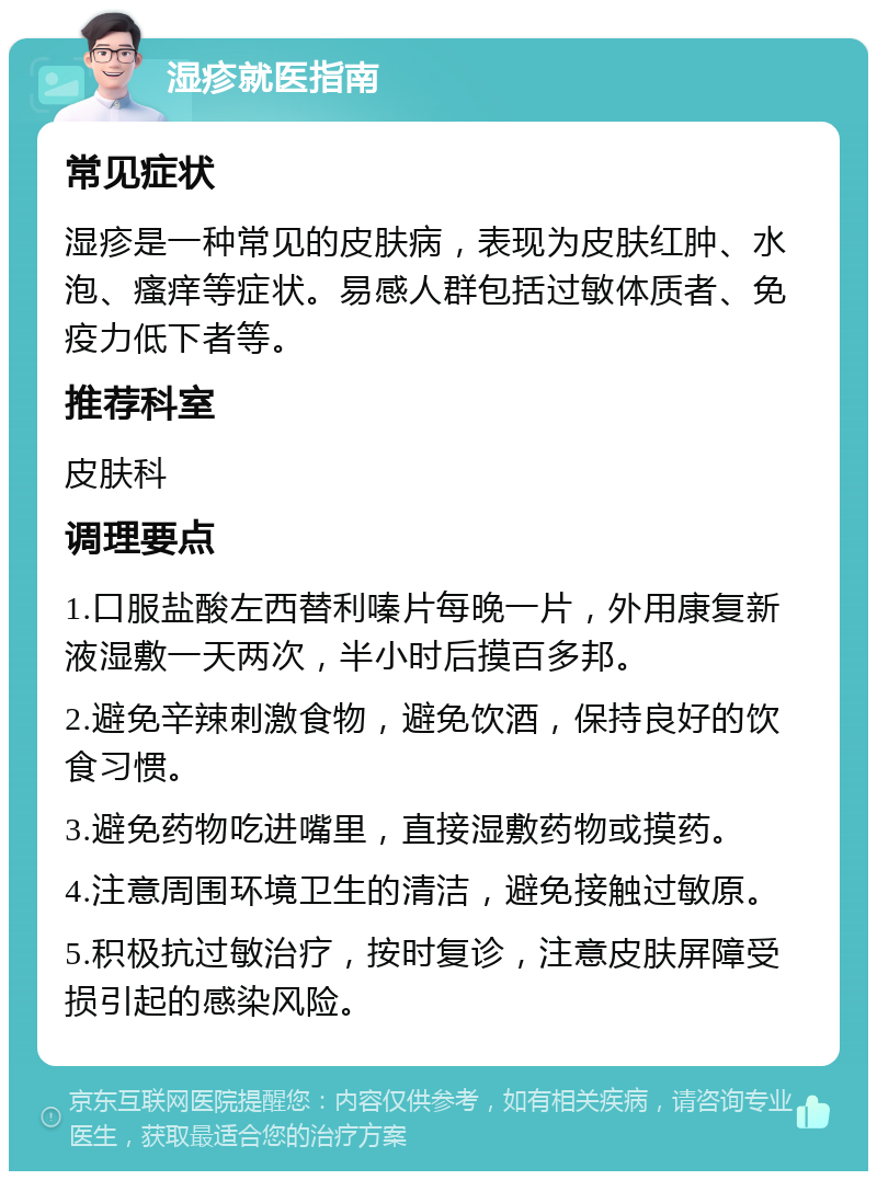 湿疹就医指南 常见症状 湿疹是一种常见的皮肤病，表现为皮肤红肿、水泡、瘙痒等症状。易感人群包括过敏体质者、免疫力低下者等。 推荐科室 皮肤科 调理要点 1.口服盐酸左西替利嗪片每晚一片，外用康复新液湿敷一天两次，半小时后摸百多邦。 2.避免辛辣刺激食物，避免饮酒，保持良好的饮食习惯。 3.避免药物吃进嘴里，直接湿敷药物或摸药。 4.注意周围环境卫生的清洁，避免接触过敏原。 5.积极抗过敏治疗，按时复诊，注意皮肤屏障受损引起的感染风险。