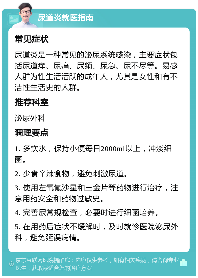 尿道炎就医指南 常见症状 尿道炎是一种常见的泌尿系统感染，主要症状包括尿道痒、尿痛、尿频、尿急、尿不尽等。易感人群为性生活活跃的成年人，尤其是女性和有不洁性生活史的人群。 推荐科室 泌尿外科 调理要点 1. 多饮水，保持小便每日2000ml以上，冲淡细菌。 2. 少食辛辣食物，避免刺激尿道。 3. 使用左氧氟沙星和三金片等药物进行治疗，注意用药安全和药物过敏史。 4. 完善尿常规检查，必要时进行细菌培养。 5. 在用药后症状不缓解时，及时就诊医院泌尿外科，避免延误病情。