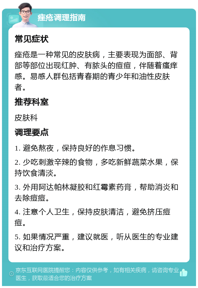 痤疮调理指南 常见症状 痤疮是一种常见的皮肤病，主要表现为面部、背部等部位出现红肿、有脓头的痘痘，伴随着瘙痒感。易感人群包括青春期的青少年和油性皮肤者。 推荐科室 皮肤科 调理要点 1. 避免熬夜，保持良好的作息习惯。 2. 少吃刺激辛辣的食物，多吃新鲜蔬菜水果，保持饮食清淡。 3. 外用阿达帕林凝胶和红霉素药膏，帮助消炎和去除痘痘。 4. 注意个人卫生，保持皮肤清洁，避免挤压痘痘。 5. 如果情况严重，建议就医，听从医生的专业建议和治疗方案。