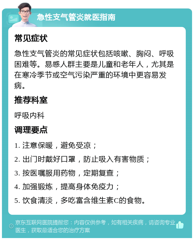 急性支气管炎就医指南 常见症状 急性支气管炎的常见症状包括咳嗽、胸闷、呼吸困难等。易感人群主要是儿童和老年人，尤其是在寒冷季节或空气污染严重的环境中更容易发病。 推荐科室 呼吸内科 调理要点 1. 注意保暖，避免受凉； 2. 出门时戴好口罩，防止吸入有害物质； 3. 按医嘱服用药物，定期复查； 4. 加强锻炼，提高身体免疫力； 5. 饮食清淡，多吃富含维生素C的食物。