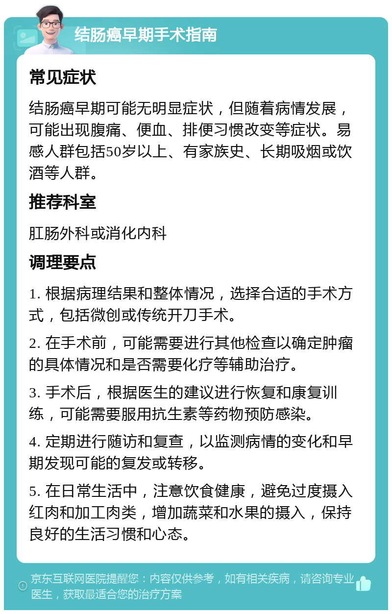 结肠癌早期手术指南 常见症状 结肠癌早期可能无明显症状，但随着病情发展，可能出现腹痛、便血、排便习惯改变等症状。易感人群包括50岁以上、有家族史、长期吸烟或饮酒等人群。 推荐科室 肛肠外科或消化内科 调理要点 1. 根据病理结果和整体情况，选择合适的手术方式，包括微创或传统开刀手术。 2. 在手术前，可能需要进行其他检查以确定肿瘤的具体情况和是否需要化疗等辅助治疗。 3. 手术后，根据医生的建议进行恢复和康复训练，可能需要服用抗生素等药物预防感染。 4. 定期进行随访和复查，以监测病情的变化和早期发现可能的复发或转移。 5. 在日常生活中，注意饮食健康，避免过度摄入红肉和加工肉类，增加蔬菜和水果的摄入，保持良好的生活习惯和心态。