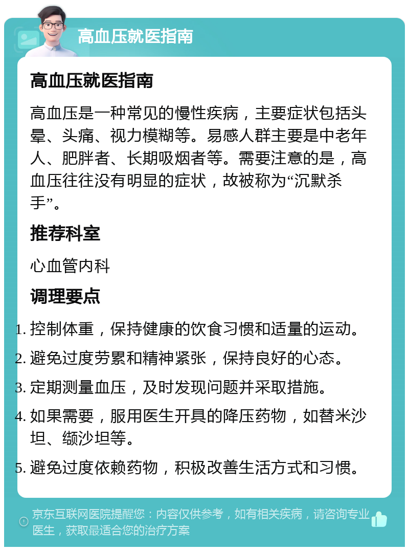 高血压就医指南 高血压就医指南 高血压是一种常见的慢性疾病，主要症状包括头晕、头痛、视力模糊等。易感人群主要是中老年人、肥胖者、长期吸烟者等。需要注意的是，高血压往往没有明显的症状，故被称为“沉默杀手”。 推荐科室 心血管内科 调理要点 控制体重，保持健康的饮食习惯和适量的运动。 避免过度劳累和精神紧张，保持良好的心态。 定期测量血压，及时发现问题并采取措施。 如果需要，服用医生开具的降压药物，如替米沙坦、缬沙坦等。 避免过度依赖药物，积极改善生活方式和习惯。