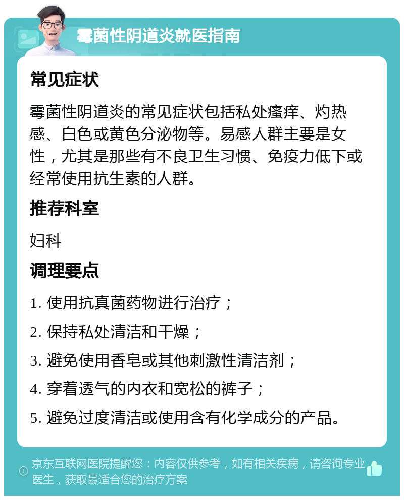 霉菌性阴道炎就医指南 常见症状 霉菌性阴道炎的常见症状包括私处瘙痒、灼热感、白色或黄色分泌物等。易感人群主要是女性，尤其是那些有不良卫生习惯、免疫力低下或经常使用抗生素的人群。 推荐科室 妇科 调理要点 1. 使用抗真菌药物进行治疗； 2. 保持私处清洁和干燥； 3. 避免使用香皂或其他刺激性清洁剂； 4. 穿着透气的内衣和宽松的裤子； 5. 避免过度清洁或使用含有化学成分的产品。