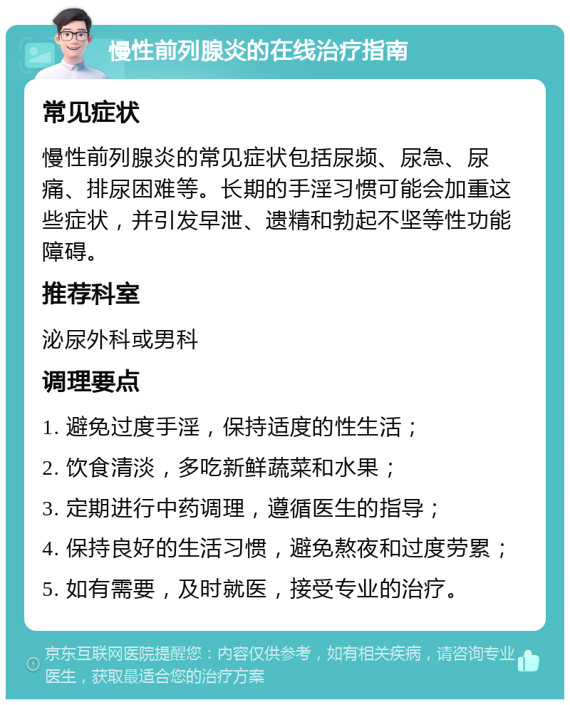 慢性前列腺炎的在线治疗指南 常见症状 慢性前列腺炎的常见症状包括尿频、尿急、尿痛、排尿困难等。长期的手淫习惯可能会加重这些症状，并引发早泄、遗精和勃起不坚等性功能障碍。 推荐科室 泌尿外科或男科 调理要点 1. 避免过度手淫，保持适度的性生活； 2. 饮食清淡，多吃新鲜蔬菜和水果； 3. 定期进行中药调理，遵循医生的指导； 4. 保持良好的生活习惯，避免熬夜和过度劳累； 5. 如有需要，及时就医，接受专业的治疗。