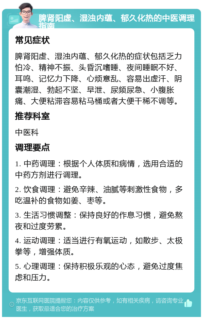 脾肾阳虚、湿浊内蕴、郁久化热的中医调理指南 常见症状 脾肾阳虚、湿浊内蕴、郁久化热的症状包括乏力怕冷、精神不振、头昏沉嗜睡、夜间睡眠不好、耳鸣、记忆力下降、心烦意乱、容易出虚汗、阴囊潮湿、勃起不坚、早泄、尿频尿急、小腹胀痛、大便粘滞容易粘马桶或者大便干稀不调等。 推荐科室 中医科 调理要点 1. 中药调理：根据个人体质和病情，选用合适的中药方剂进行调理。 2. 饮食调理：避免辛辣、油腻等刺激性食物，多吃温补的食物如姜、枣等。 3. 生活习惯调整：保持良好的作息习惯，避免熬夜和过度劳累。 4. 运动调理：适当进行有氧运动，如散步、太极拳等，增强体质。 5. 心理调理：保持积极乐观的心态，避免过度焦虑和压力。