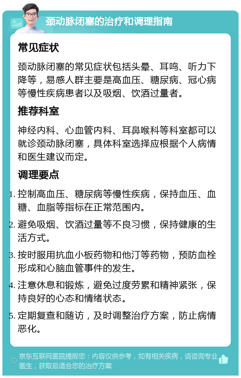 颈动脉闭塞的治疗和调理指南 常见症状 颈动脉闭塞的常见症状包括头晕、耳鸣、听力下降等，易感人群主要是高血压、糖尿病、冠心病等慢性疾病患者以及吸烟、饮酒过量者。 推荐科室 神经内科、心血管内科、耳鼻喉科等科室都可以就诊颈动脉闭塞，具体科室选择应根据个人病情和医生建议而定。 调理要点 控制高血压、糖尿病等慢性疾病，保持血压、血糖、血脂等指标在正常范围内。 避免吸烟、饮酒过量等不良习惯，保持健康的生活方式。 按时服用抗血小板药物和他汀等药物，预防血栓形成和心脑血管事件的发生。 注意休息和锻炼，避免过度劳累和精神紧张，保持良好的心态和情绪状态。 定期复查和随访，及时调整治疗方案，防止病情恶化。