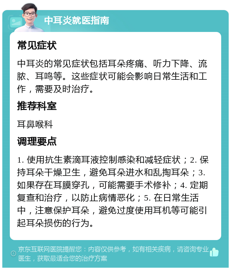 中耳炎就医指南 常见症状 中耳炎的常见症状包括耳朵疼痛、听力下降、流脓、耳鸣等。这些症状可能会影响日常生活和工作，需要及时治疗。 推荐科室 耳鼻喉科 调理要点 1. 使用抗生素滴耳液控制感染和减轻症状；2. 保持耳朵干燥卫生，避免耳朵进水和乱掏耳朵；3. 如果存在耳膜穿孔，可能需要手术修补；4. 定期复查和治疗，以防止病情恶化；5. 在日常生活中，注意保护耳朵，避免过度使用耳机等可能引起耳朵损伤的行为。