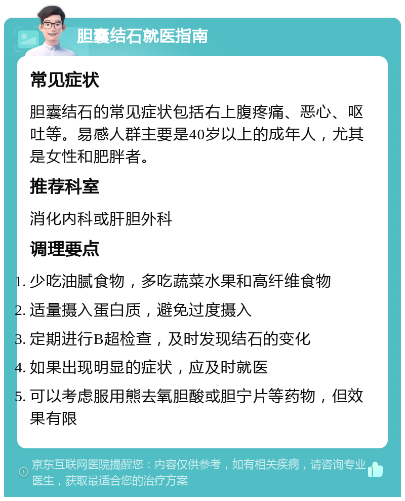 胆囊结石就医指南 常见症状 胆囊结石的常见症状包括右上腹疼痛、恶心、呕吐等。易感人群主要是40岁以上的成年人，尤其是女性和肥胖者。 推荐科室 消化内科或肝胆外科 调理要点 少吃油腻食物，多吃蔬菜水果和高纤维食物 适量摄入蛋白质，避免过度摄入 定期进行B超检查，及时发现结石的变化 如果出现明显的症状，应及时就医 可以考虑服用熊去氧胆酸或胆宁片等药物，但效果有限