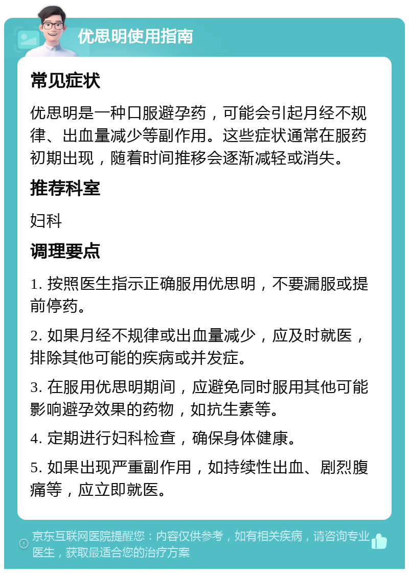 优思明使用指南 常见症状 优思明是一种口服避孕药，可能会引起月经不规律、出血量减少等副作用。这些症状通常在服药初期出现，随着时间推移会逐渐减轻或消失。 推荐科室 妇科 调理要点 1. 按照医生指示正确服用优思明，不要漏服或提前停药。 2. 如果月经不规律或出血量减少，应及时就医，排除其他可能的疾病或并发症。 3. 在服用优思明期间，应避免同时服用其他可能影响避孕效果的药物，如抗生素等。 4. 定期进行妇科检查，确保身体健康。 5. 如果出现严重副作用，如持续性出血、剧烈腹痛等，应立即就医。