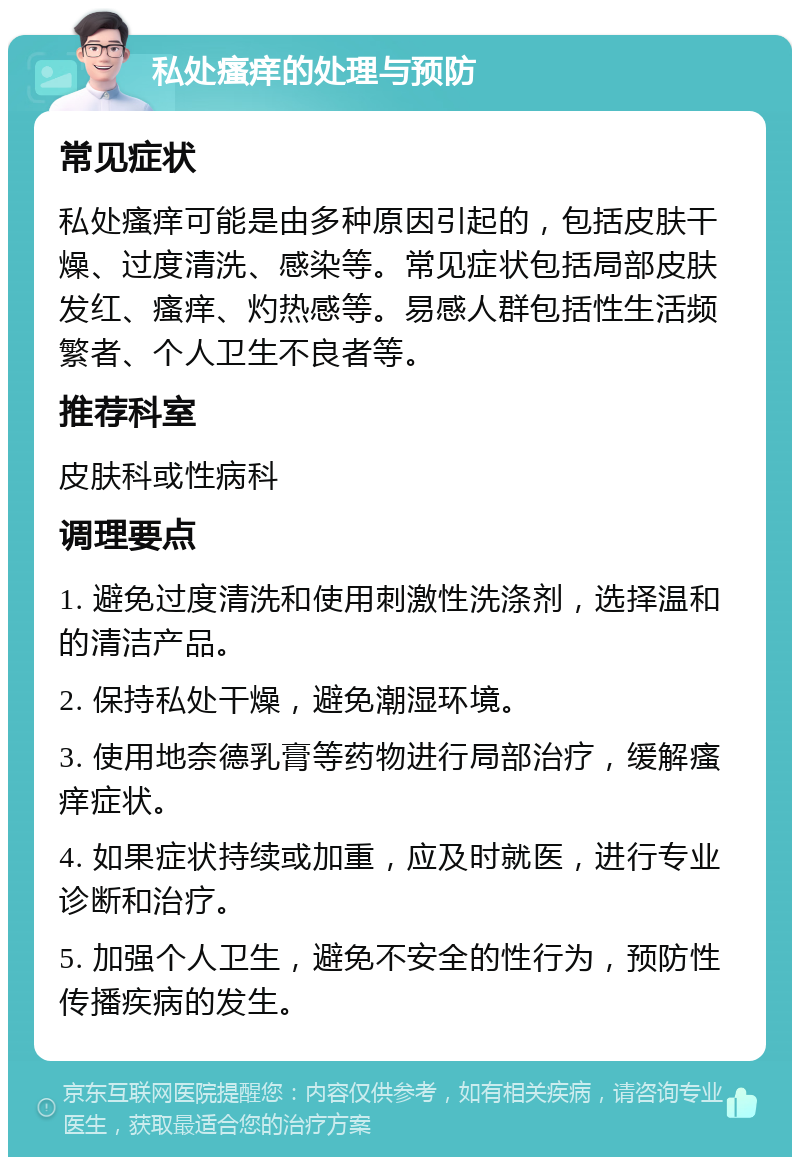 私处瘙痒的处理与预防 常见症状 私处瘙痒可能是由多种原因引起的，包括皮肤干燥、过度清洗、感染等。常见症状包括局部皮肤发红、瘙痒、灼热感等。易感人群包括性生活频繁者、个人卫生不良者等。 推荐科室 皮肤科或性病科 调理要点 1. 避免过度清洗和使用刺激性洗涤剂，选择温和的清洁产品。 2. 保持私处干燥，避免潮湿环境。 3. 使用地奈德乳膏等药物进行局部治疗，缓解瘙痒症状。 4. 如果症状持续或加重，应及时就医，进行专业诊断和治疗。 5. 加强个人卫生，避免不安全的性行为，预防性传播疾病的发生。