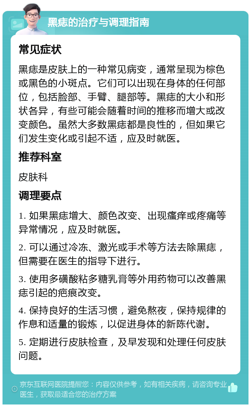 黑痣的治疗与调理指南 常见症状 黑痣是皮肤上的一种常见病变，通常呈现为棕色或黑色的小斑点。它们可以出现在身体的任何部位，包括脸部、手臂、腿部等。黑痣的大小和形状各异，有些可能会随着时间的推移而增大或改变颜色。虽然大多数黑痣都是良性的，但如果它们发生变化或引起不适，应及时就医。 推荐科室 皮肤科 调理要点 1. 如果黑痣增大、颜色改变、出现瘙痒或疼痛等异常情况，应及时就医。 2. 可以通过冷冻、激光或手术等方法去除黑痣，但需要在医生的指导下进行。 3. 使用多磺酸粘多糖乳膏等外用药物可以改善黑痣引起的疤痕改变。 4. 保持良好的生活习惯，避免熬夜，保持规律的作息和适量的锻炼，以促进身体的新陈代谢。 5. 定期进行皮肤检查，及早发现和处理任何皮肤问题。