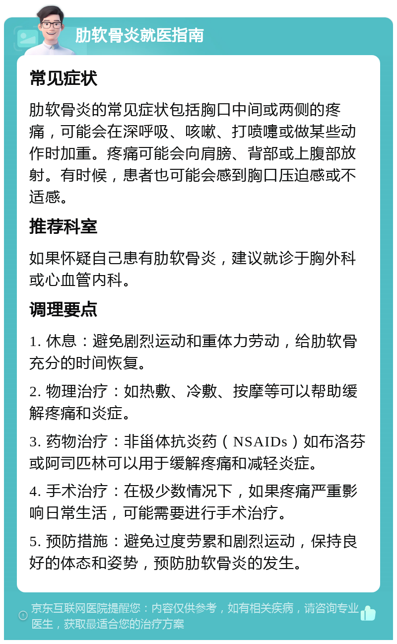 肋软骨炎就医指南 常见症状 肋软骨炎的常见症状包括胸口中间或两侧的疼痛，可能会在深呼吸、咳嗽、打喷嚏或做某些动作时加重。疼痛可能会向肩膀、背部或上腹部放射。有时候，患者也可能会感到胸口压迫感或不适感。 推荐科室 如果怀疑自己患有肋软骨炎，建议就诊于胸外科或心血管内科。 调理要点 1. 休息：避免剧烈运动和重体力劳动，给肋软骨充分的时间恢复。 2. 物理治疗：如热敷、冷敷、按摩等可以帮助缓解疼痛和炎症。 3. 药物治疗：非甾体抗炎药（NSAIDs）如布洛芬或阿司匹林可以用于缓解疼痛和减轻炎症。 4. 手术治疗：在极少数情况下，如果疼痛严重影响日常生活，可能需要进行手术治疗。 5. 预防措施：避免过度劳累和剧烈运动，保持良好的体态和姿势，预防肋软骨炎的发生。