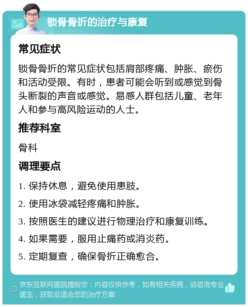 锁骨骨折的治疗与康复 常见症状 锁骨骨折的常见症状包括肩部疼痛、肿胀、瘀伤和活动受限。有时，患者可能会听到或感觉到骨头断裂的声音或感觉。易感人群包括儿童、老年人和参与高风险运动的人士。 推荐科室 骨科 调理要点 1. 保持休息，避免使用患肢。 2. 使用冰袋减轻疼痛和肿胀。 3. 按照医生的建议进行物理治疗和康复训练。 4. 如果需要，服用止痛药或消炎药。 5. 定期复查，确保骨折正确愈合。