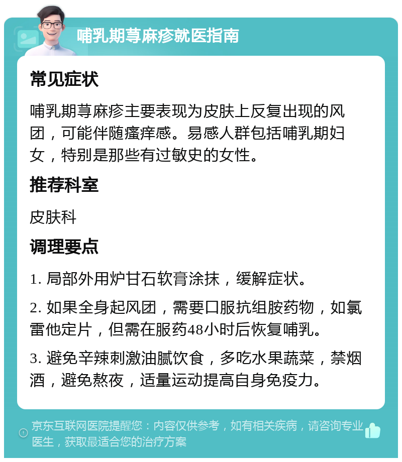 哺乳期荨麻疹就医指南 常见症状 哺乳期荨麻疹主要表现为皮肤上反复出现的风团，可能伴随瘙痒感。易感人群包括哺乳期妇女，特别是那些有过敏史的女性。 推荐科室 皮肤科 调理要点 1. 局部外用炉甘石软膏涂抹，缓解症状。 2. 如果全身起风团，需要口服抗组胺药物，如氯雷他定片，但需在服药48小时后恢复哺乳。 3. 避免辛辣刺激油腻饮食，多吃水果蔬菜，禁烟酒，避免熬夜，适量运动提高自身免疫力。