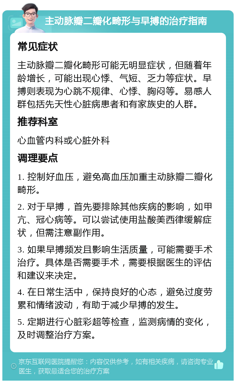 主动脉瓣二瓣化畸形与早搏的治疗指南 常见症状 主动脉瓣二瓣化畸形可能无明显症状，但随着年龄增长，可能出现心悸、气短、乏力等症状。早搏则表现为心跳不规律、心悸、胸闷等。易感人群包括先天性心脏病患者和有家族史的人群。 推荐科室 心血管内科或心脏外科 调理要点 1. 控制好血压，避免高血压加重主动脉瓣二瓣化畸形。 2. 对于早搏，首先要排除其他疾病的影响，如甲亢、冠心病等。可以尝试使用盐酸美西律缓解症状，但需注意副作用。 3. 如果早搏频发且影响生活质量，可能需要手术治疗。具体是否需要手术，需要根据医生的评估和建议来决定。 4. 在日常生活中，保持良好的心态，避免过度劳累和情绪波动，有助于减少早搏的发生。 5. 定期进行心脏彩超等检查，监测病情的变化，及时调整治疗方案。