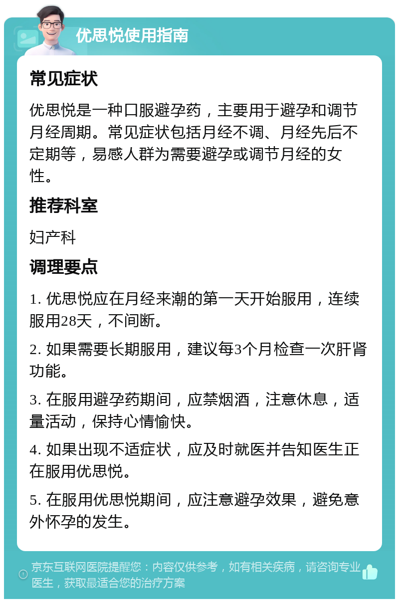 优思悦使用指南 常见症状 优思悦是一种口服避孕药，主要用于避孕和调节月经周期。常见症状包括月经不调、月经先后不定期等，易感人群为需要避孕或调节月经的女性。 推荐科室 妇产科 调理要点 1. 优思悦应在月经来潮的第一天开始服用，连续服用28天，不间断。 2. 如果需要长期服用，建议每3个月检查一次肝肾功能。 3. 在服用避孕药期间，应禁烟酒，注意休息，适量活动，保持心情愉快。 4. 如果出现不适症状，应及时就医并告知医生正在服用优思悦。 5. 在服用优思悦期间，应注意避孕效果，避免意外怀孕的发生。