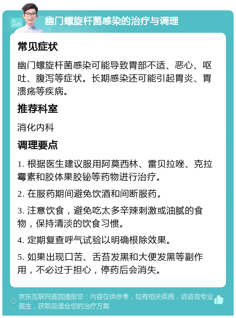 幽门螺旋杆菌感染的治疗与调理 常见症状 幽门螺旋杆菌感染可能导致胃部不适、恶心、呕吐、腹泻等症状。长期感染还可能引起胃炎、胃溃疡等疾病。 推荐科室 消化内科 调理要点 1. 根据医生建议服用阿莫西林、雷贝拉唑、克拉霉素和胶体果胶铋等药物进行治疗。 2. 在服药期间避免饮酒和间断服药。 3. 注意饮食，避免吃太多辛辣刺激或油腻的食物，保持清淡的饮食习惯。 4. 定期复查呼气试验以明确根除效果。 5. 如果出现口苦、舌苔发黑和大便发黑等副作用，不必过于担心，停药后会消失。